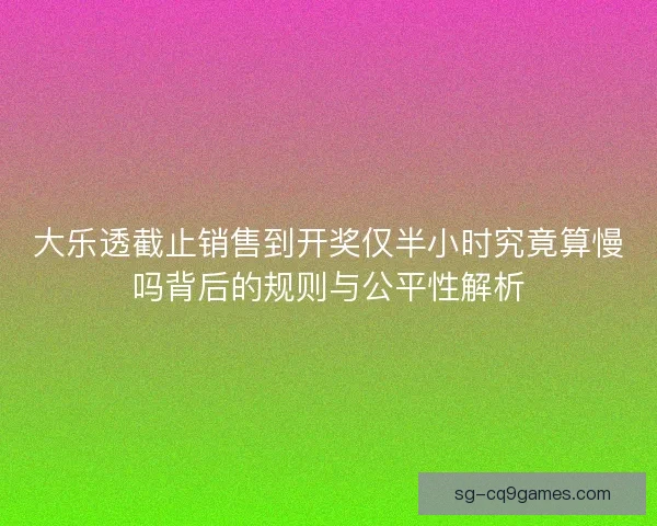 大乐透截止销售到开奖仅半小时究竟算慢吗背后的规则与公平性解析