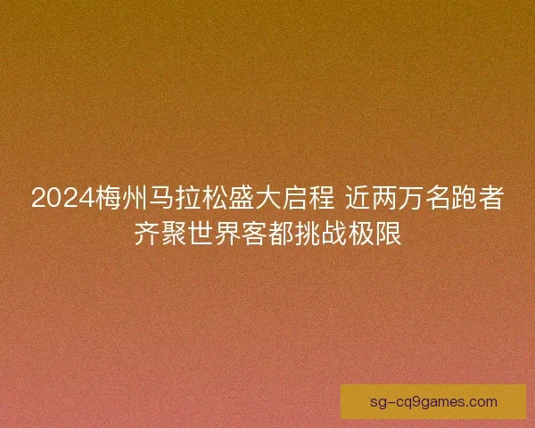 2024梅州马拉松盛大启程 近两万名跑者齐聚世界客都挑战极限